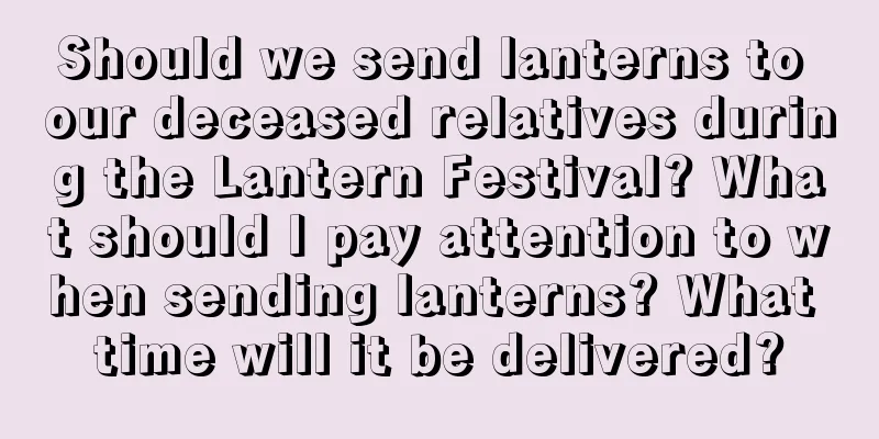 Should we send lanterns to our deceased relatives during the Lantern Festival? What should I pay attention to when sending lanterns? What time will it be delivered?