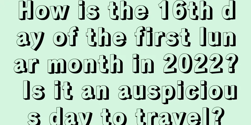 How is the 16th day of the first lunar month in 2022? Is it an auspicious day to travel?