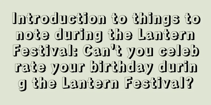 Introduction to things to note during the Lantern Festival: Can’t you celebrate your birthday during the Lantern Festival?