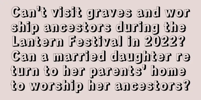 Can’t visit graves and worship ancestors during the Lantern Festival in 2022? Can a married daughter return to her parents’ home to worship her ancestors?
