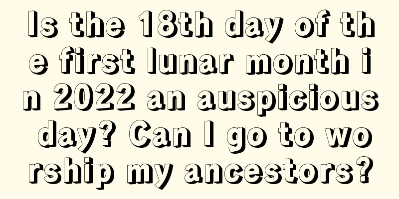 Is the 18th day of the first lunar month in 2022 an auspicious day? Can I go to worship my ancestors?