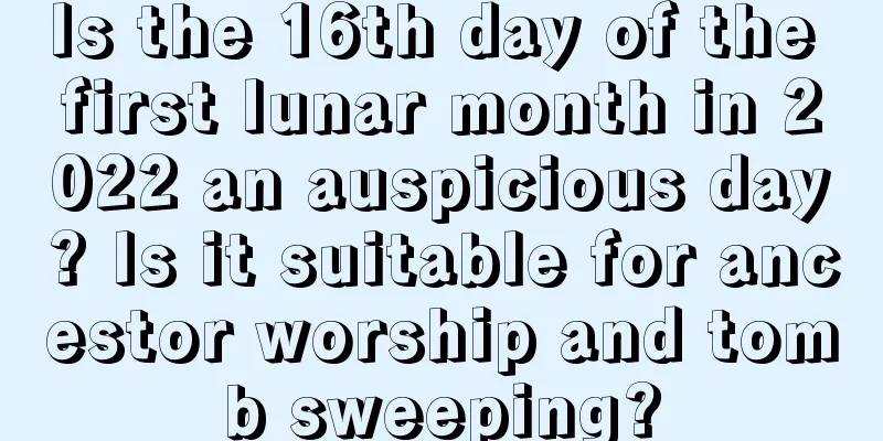 Is the 16th day of the first lunar month in 2022 an auspicious day? Is it suitable for ancestor worship and tomb sweeping?