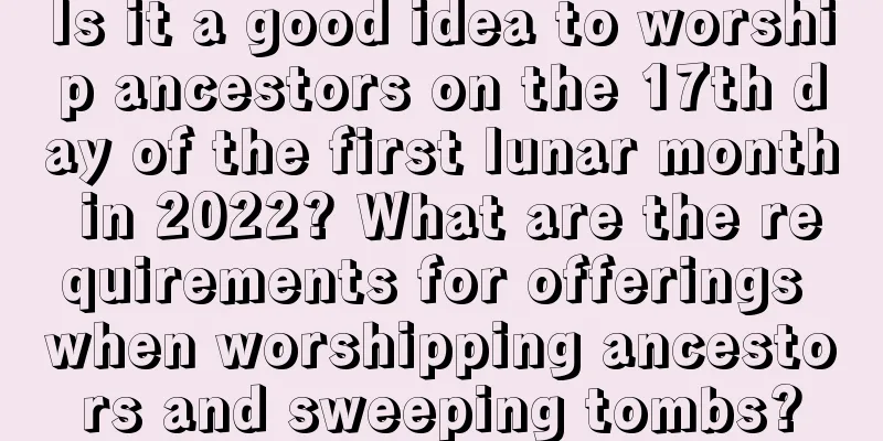 Is it a good idea to worship ancestors on the 17th day of the first lunar month in 2022? What are the requirements for offerings when worshipping ancestors and sweeping tombs?