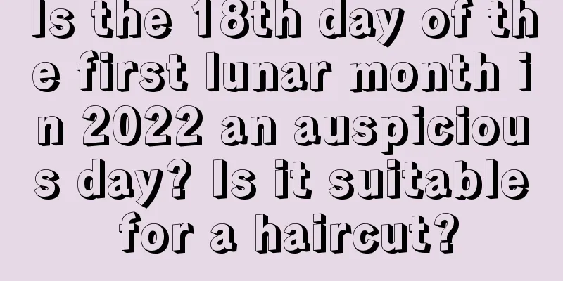Is the 18th day of the first lunar month in 2022 an auspicious day? Is it suitable for a haircut?