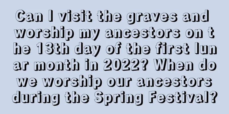 Can I visit the graves and worship my ancestors on the 13th day of the first lunar month in 2022? When do we worship our ancestors during the Spring Festival?
