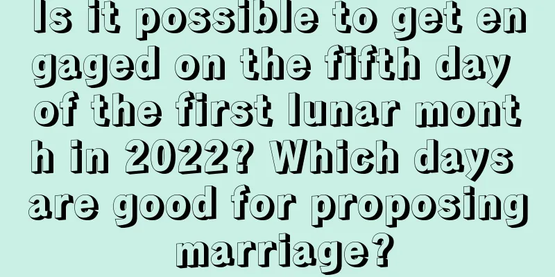 Is it possible to get engaged on the fifth day of the first lunar month in 2022? Which days are good for proposing marriage?