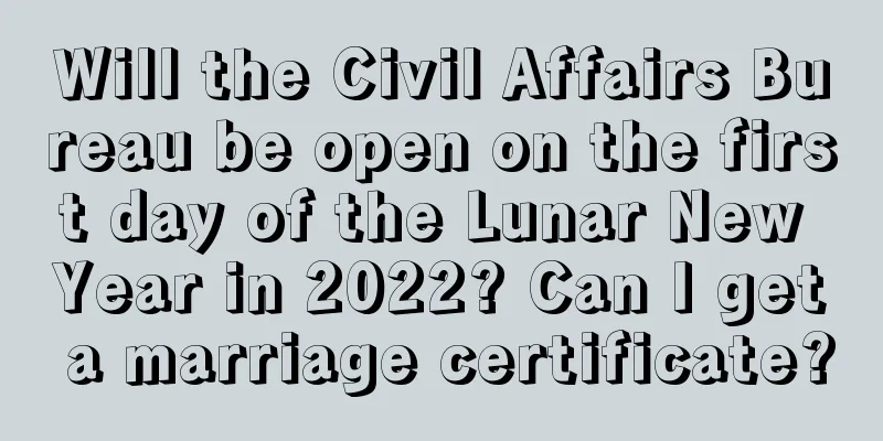 Will the Civil Affairs Bureau be open on the first day of the Lunar New Year in 2022? Can I get a marriage certificate?