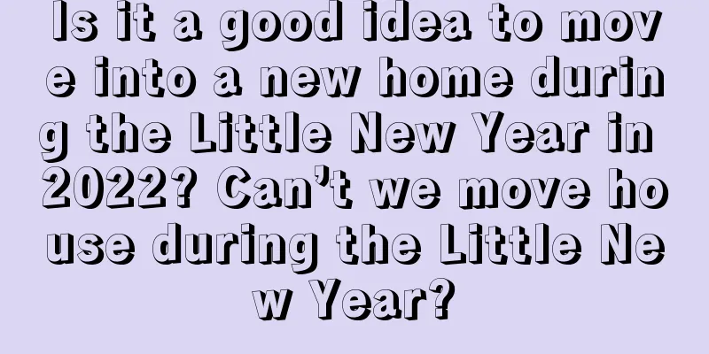 Is it a good idea to move into a new home during the Little New Year in 2022? Can’t we move house during the Little New Year?