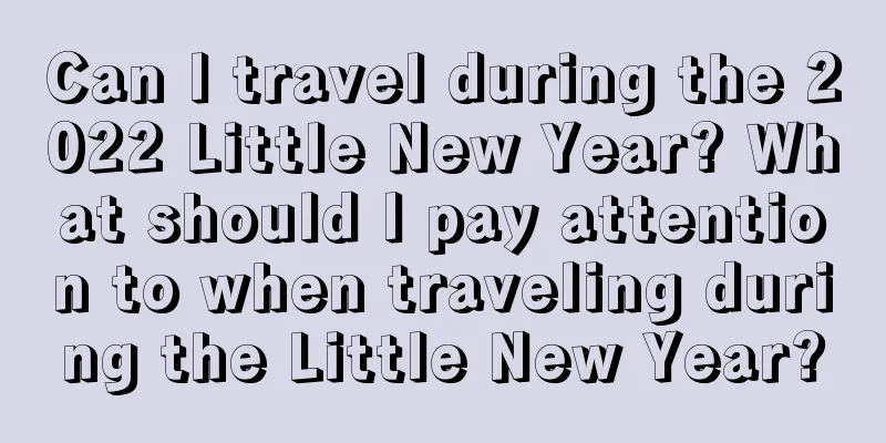 Can I travel during the 2022 Little New Year? What should I pay attention to when traveling during the Little New Year?