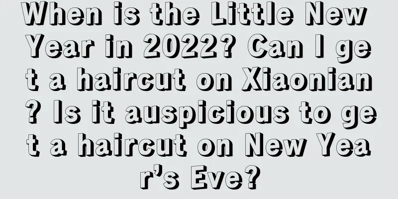When is the Little New Year in 2022? Can I get a haircut on Xiaonian? Is it auspicious to get a haircut on New Year’s Eve?