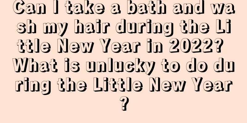 Can I take a bath and wash my hair during the Little New Year in 2022? What is unlucky to do during the Little New Year?