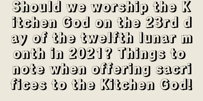 Should we worship the Kitchen God on the 23rd day of the twelfth lunar month in 2021? Things to note when offering sacrifices to the Kitchen God!