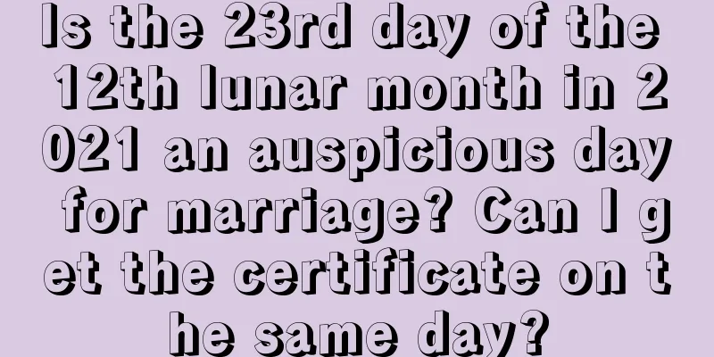 Is the 23rd day of the 12th lunar month in 2021 an auspicious day for marriage? Can I get the certificate on the same day?