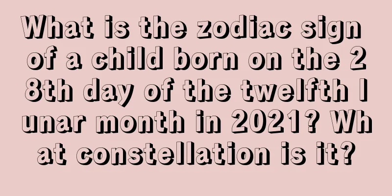 What is the zodiac sign of a child born on the 28th day of the twelfth lunar month in 2021? What constellation is it?