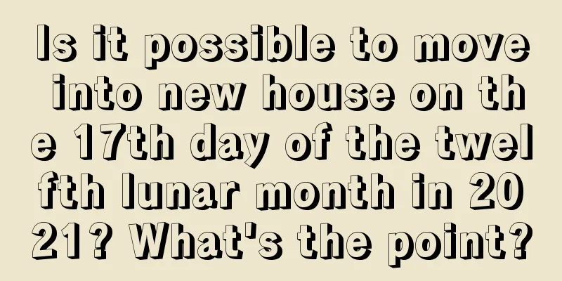 Is it possible to move into new house on the 17th day of the twelfth lunar month in 2021? What's the point?