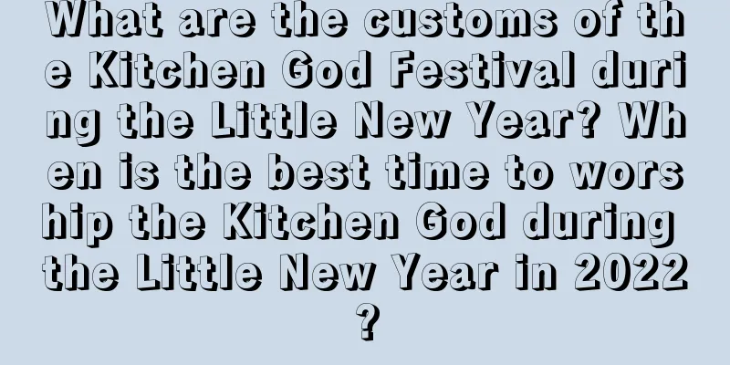 What are the customs of the Kitchen God Festival during the Little New Year? When is the best time to worship the Kitchen God during the Little New Year in 2022?