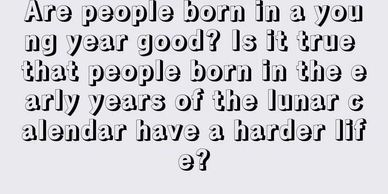 Are people born in a young year good? Is it true that people born in the early years of the lunar calendar have a harder life?