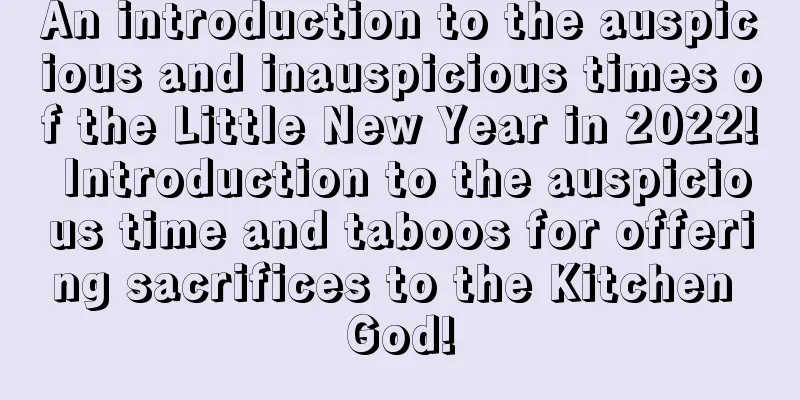 An introduction to the auspicious and inauspicious times of the Little New Year in 2022! Introduction to the auspicious time and taboos for offering sacrifices to the Kitchen God!