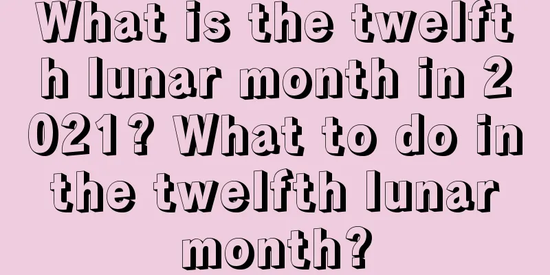 What is the twelfth lunar month in 2021? What to do in the twelfth lunar month?