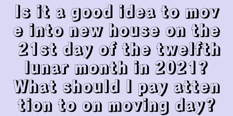 Is it a good idea to move into new house on the 21st day of the twelfth lunar month in 2021? What should I pay attention to on moving day?