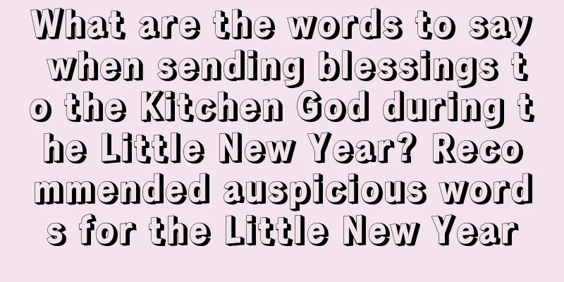 What are the words to say when sending blessings to the Kitchen God during the Little New Year? Recommended auspicious words for the Little New Year