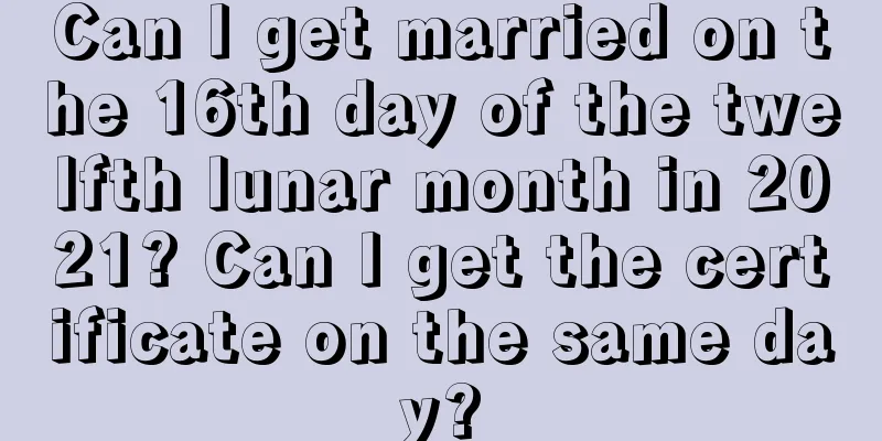 Can I get married on the 16th day of the twelfth lunar month in 2021? Can I get the certificate on the same day?