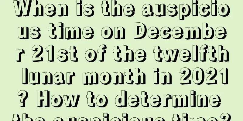 When is the auspicious time on December 21st of the twelfth lunar month in 2021? How to determine the auspicious time?