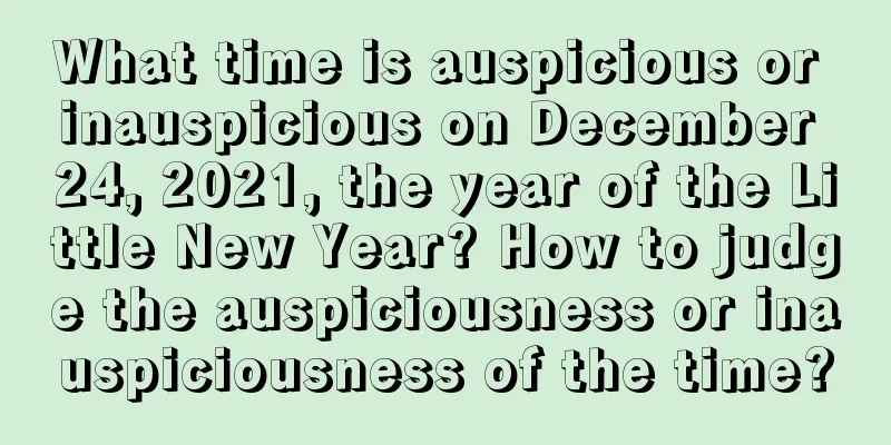 What time is auspicious or inauspicious on December 24, 2021, the year of the Little New Year? How to judge the auspiciousness or inauspiciousness of the time?