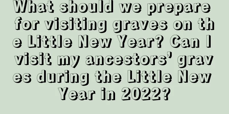 What should we prepare for visiting graves on the Little New Year? Can I visit my ancestors’ graves during the Little New Year in 2022?