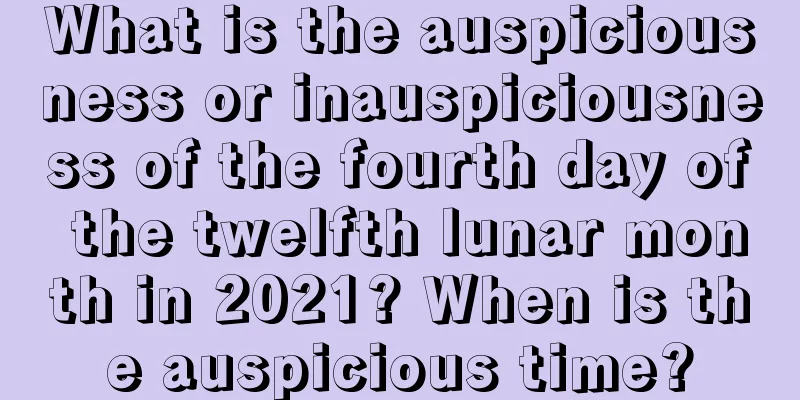 What is the auspiciousness or inauspiciousness of the fourth day of the twelfth lunar month in 2021? When is the auspicious time?