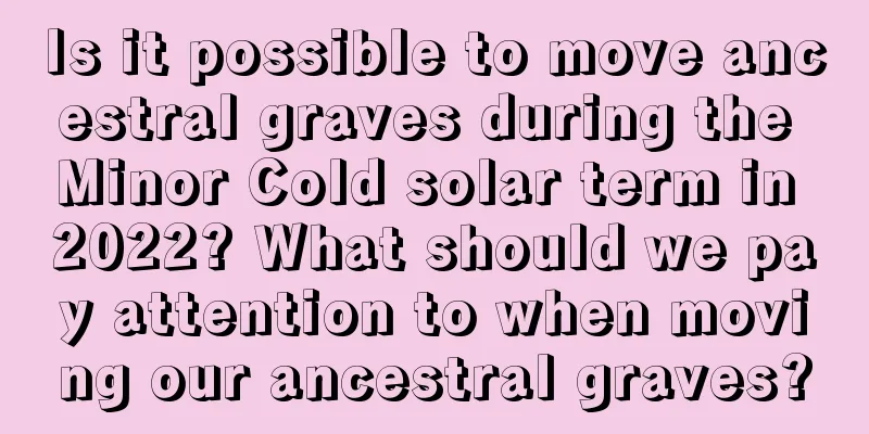 Is it possible to move ancestral graves during the Minor Cold solar term in 2022? What should we pay attention to when moving our ancestral graves?