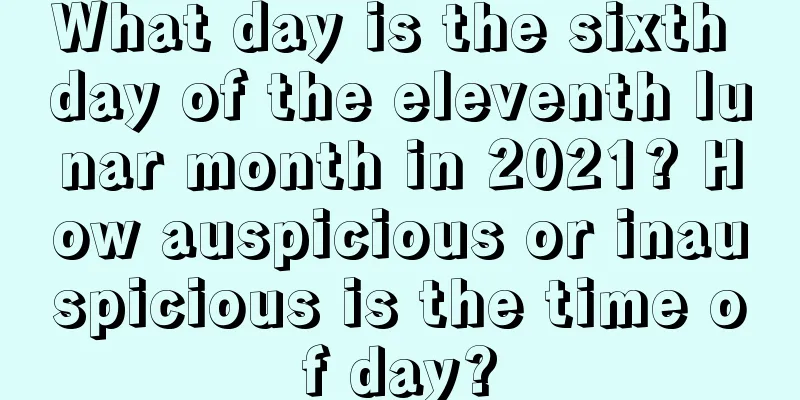 What day is the sixth day of the eleventh lunar month in 2021? How auspicious or inauspicious is the time of day?