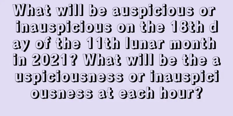What will be auspicious or inauspicious on the 18th day of the 11th lunar month in 2021? What will be the auspiciousness or inauspiciousness at each hour?