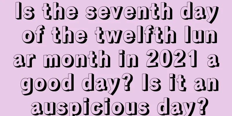 Is the seventh day of the twelfth lunar month in 2021 a good day? Is it an auspicious day?