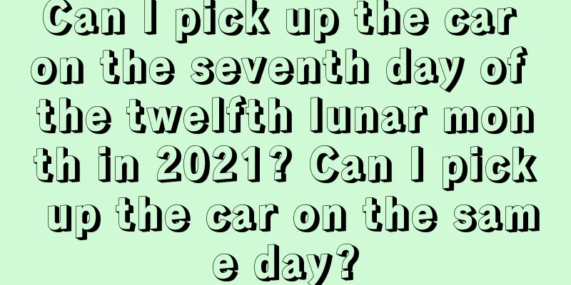 Can I pick up the car on the seventh day of the twelfth lunar month in 2021? Can I pick up the car on the same day?