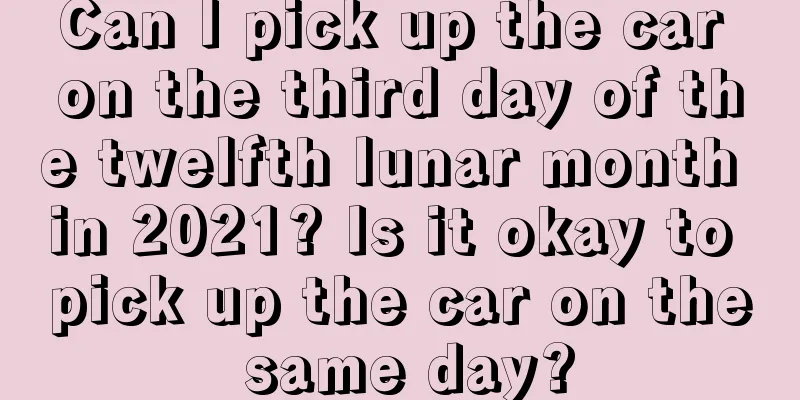 Can I pick up the car on the third day of the twelfth lunar month in 2021? Is it okay to pick up the car on the same day?