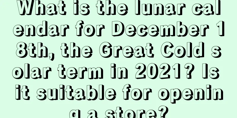 What is the lunar calendar for December 18th, the Great Cold solar term in 2021? Is it suitable for opening a store?