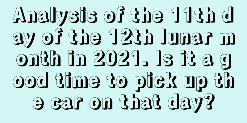 Analysis of the 11th day of the 12th lunar month in 2021. Is it a good time to pick up the car on that day?