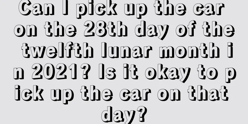 Can I pick up the car on the 28th day of the twelfth lunar month in 2021? Is it okay to pick up the car on that day?