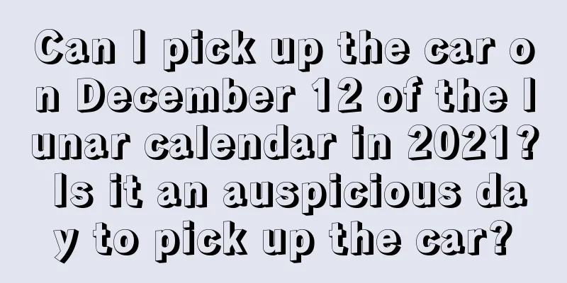 Can I pick up the car on December 12 of the lunar calendar in 2021? Is it an auspicious day to pick up the car?