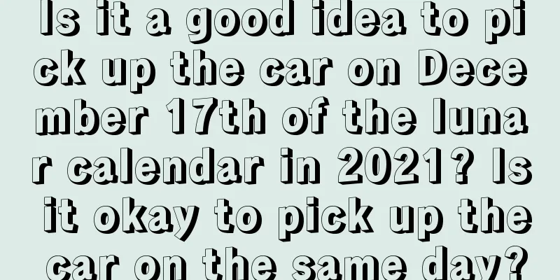 Is it a good idea to pick up the car on December 17th of the lunar calendar in 2021? Is it okay to pick up the car on the same day?