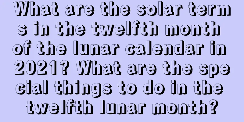 What are the solar terms in the twelfth month of the lunar calendar in 2021? What are the special things to do in the twelfth lunar month?