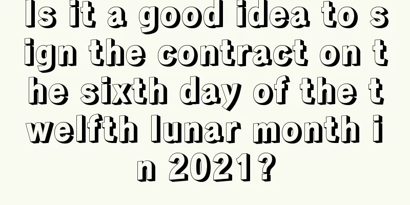 Is it a good idea to sign the contract on the sixth day of the twelfth lunar month in 2021?