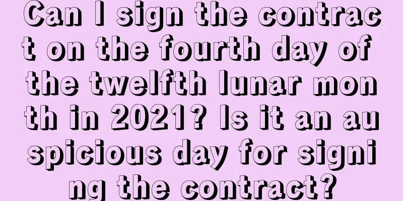 Can I sign the contract on the fourth day of the twelfth lunar month in 2021? Is it an auspicious day for signing the contract?