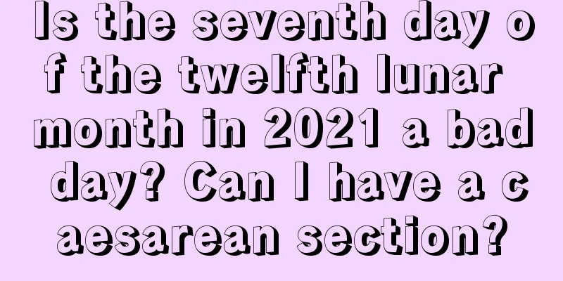 Is the seventh day of the twelfth lunar month in 2021 a bad day? Can I have a caesarean section?