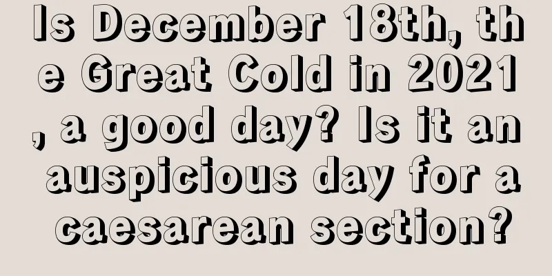 Is December 18th, the Great Cold in 2021, a good day? Is it an auspicious day for a caesarean section?