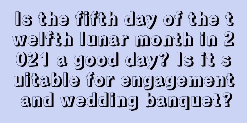 Is the fifth day of the twelfth lunar month in 2021 a good day? Is it suitable for engagement and wedding banquet?