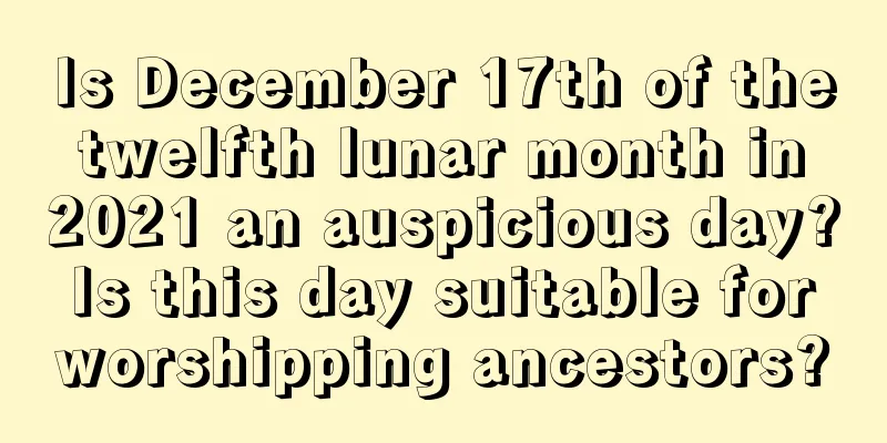 Is December 17th of the twelfth lunar month in 2021 an auspicious day? Is this day suitable for worshipping ancestors?