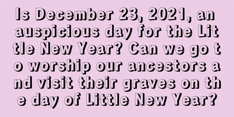Is December 23, 2021, an auspicious day for the Little New Year? Can we go to worship our ancestors and visit their graves on the day of Little New Year?