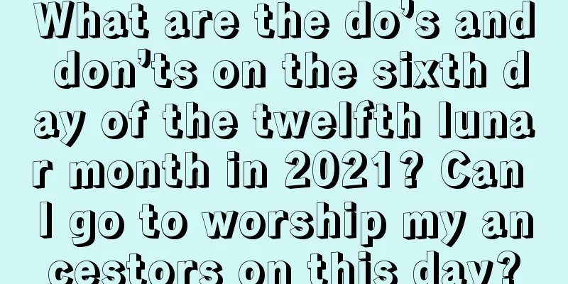 What are the do’s and don’ts on the sixth day of the twelfth lunar month in 2021? Can I go to worship my ancestors on this day?